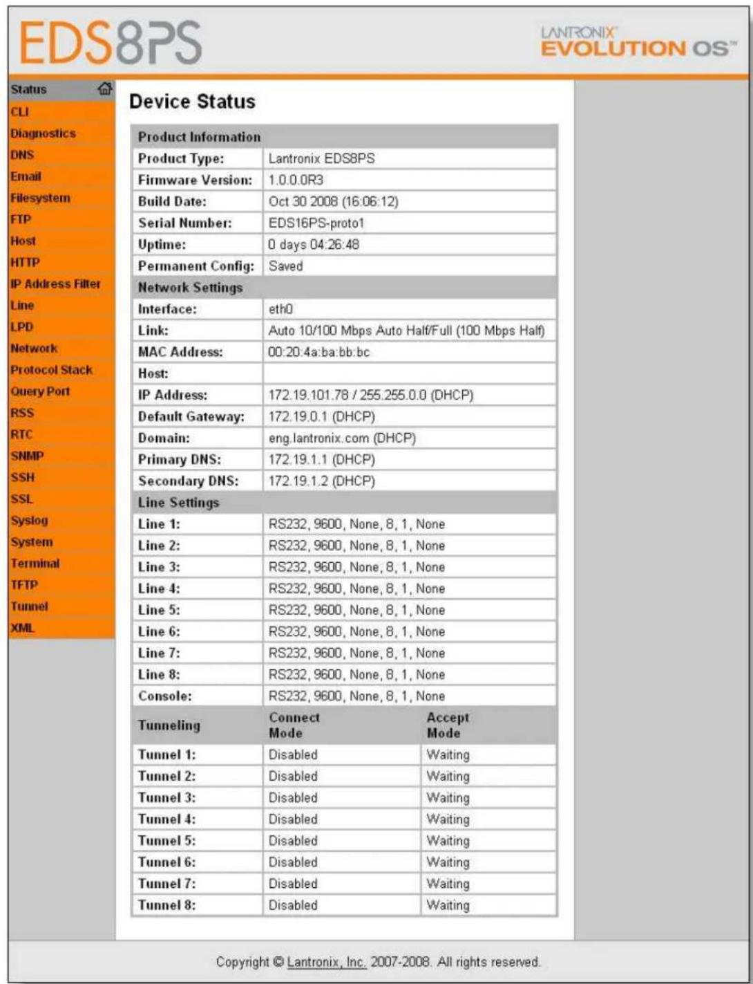 EDS8PS Status CLI Diagnostics DNS Email Filesystem FTP Host HTTP IP Address Filter Line LPD Network Protocol Stack Query Port RSS RTC SNMP SSH SSL Syslog System Terminal TFTP Tunnel XML Device Status Product Information Product Type: Lantronix EDS8PS Firmware Version: 1.0.0.0R3 Build Date: Oct 30 2008 (16.06.12) Serial Number: EDS16PS-proto1 Uptime: 0 days 04:26:48 Permanent Config: Saved Network Settings Interface: eth0 Link: Auto 10/100 Mbps Auto Half/Full (100 Mbps Half) MAC Address: 00:20:4a:ba:bb:bc Host: IP Address: 172.19.101.78 / 255.255.0.0 (DHCP) Default Gateway: 172.19.0.1 (DHCP) Domain: eng.lantronix.com (DHCP) Primary DNS: 172.19.1.1 (DHCP) Secondary DNS: 172.19.1.2 (DHCP) Line Settings Line 1: RS232, 9600, None, 8, 1, None Line 2: RS232, 9600, None, 8, 1, None Line 3: RS232, 9600, None, 8, 1, None Line 4: RS232, 9600, None, 8, 1, None Line 5: RS232, 9600, None, 8, 1, None Line 6: RS232, 9600, None, 8, 1, None Line 7: RS232, 9600, None, 8, 1, None Line 8: RS232, 9600, None, 8, 1, None Console: RS232, 9600, None, 8, 1, None Tunneling Connect Accept Mode Tunnel 1: Disabled Waiting Tunnel 2: Disabled Waiting Tunnel 3: Disabled Waiting Tunnel 4: Disabled Waiting Tunnel 5: Disabled Waiting Tunnel 6: Disabled Waiting Tunnel 7: Disabled Waiting Tunnel 8: Disabled Waiting Copyright © Lantronix, Inc. 2007-2008. All rights reserved.