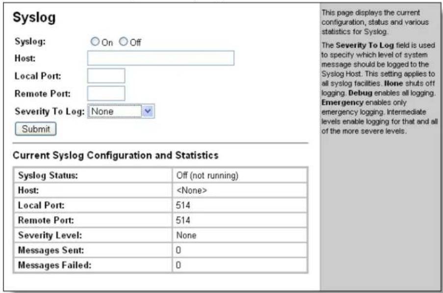 Syslog Syslog: ○ On ○ Off Host: Local Port: Remote Port: Severity To Log: None Submit This page displays the current configuration, status and various statistics for Syslog. The Severity To Log field is used to specify which level of system message should be logged to the Syslog Host. This setting applies to all syslog facilities. None shuts off logging. Debug enables all logging. Emergency enables only emergency logging. Intermediate levels enable logging for that and all of the more severe levels. Current Syslog Configuration and Statistics Syslog Status: Off (not running) Host: Local Port: 514 Remote Port: 514 Severity Level: None Messages Sent: 0 Messages Failed: 0