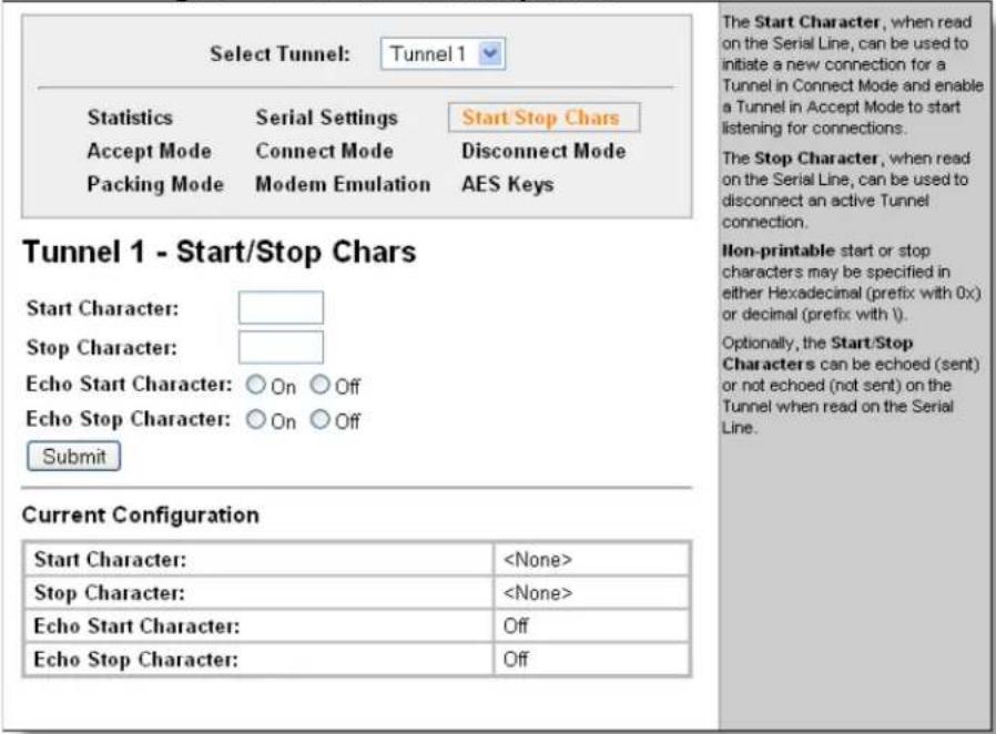 Select Tunnel: Tunnel 1 Statistics Serial Settings Start Stop Chars Accept Mode Connect Mode Disconnect Mode Packing Mode Modem Emulation AES Keys Tunnel 1 - Start/Stop Chars Start Character: Stop Character: Echo Start Character: ○ On ○ Off Echo Stop Character: ○ On ○ Off Submit Current Configuration Start Character: Stop Character: Echo Start Character: Off Echo Stop Character: Off The Start Character, when read on the Serial Line, can be used to initiate a new connection for a Tunnel in Connect Mode and enable a Tunnel in Accept Mode to start listening for connections. The Stop Character, when read on the Serial Line, can be used to disconnect an active Tunnel connection. Non-printable start or stop characters may be specified in either Hexadecimal (prefix with 0x) or decimal (prefix with i). Optionally, the Start/Stop Characters can be echoed (sent) or not echoed (not sent) on the Tunnel when read on the Serial Line.