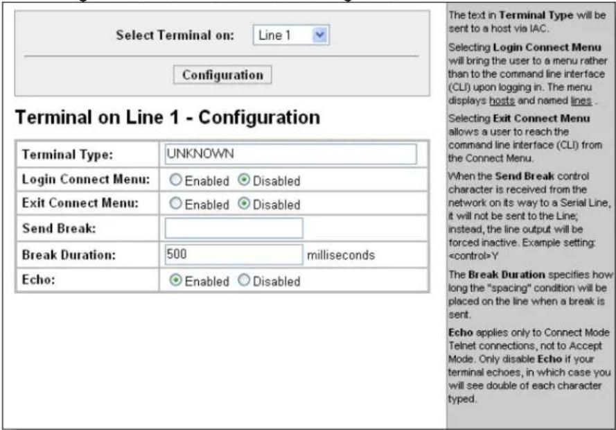 Select Terminal on: Line 1 Configuration Terminal on Line 1 - Configuration Terminal Type: UNKNOWN Login Connect Menu: Enabled Disabled Exit Connect Menu: Enabled Disabled Send Break: Break Duration: 500 milliseconds Echo: Enabled Disabled The text in Terminal Type will be sent to a host via IAC. Selecting Login Connect Menu will bring the user to a menu rather than to the command line interface (CLI) upon logging in. The menu displays hosts and named lines. Selecting Exit Connect Menu allows a user to reach the command line interface (CLI) from the Connect Menu. When the Send Break control character is received from the network on its way to a Serial Line, it will not be sent to the Line; instead, the line output will be forced inactive. Example setting: Y The Break Duration specifies how long the "spacing" condition will be placed on the line when a break is sent. Echo applies only to Connect Mode Telnet connections, not to Accept Mode. Only disable Echo if your terminal echoes, in which case you will see double of each character typed.