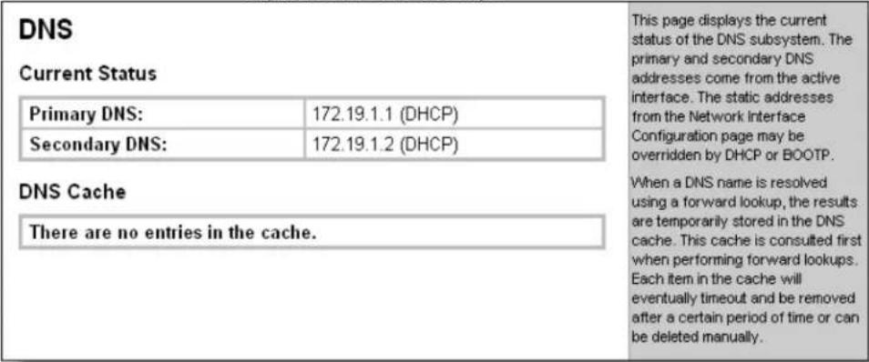 DNS Current Status Primary DNS: 172.19.1.1 (DHCP) Secondary DNS: 172.19.1.2 (DHCP) DNS Cache There are no entries in the cache. This page displays the current status of the DNS subsystem. The primary and secondary DNS addresses come from the active interface. The static addresses from the Network Interface Configuration page may be overridden by DHCP or BOOTP. When a DNS name is resolved using a forward lookup, the results are temporarily stored in the DNS cache. This cache is consulted first when performing forward lookups. Each item in the cache will eventually timeout and be removed after a certain period of time or can be deleted manually.