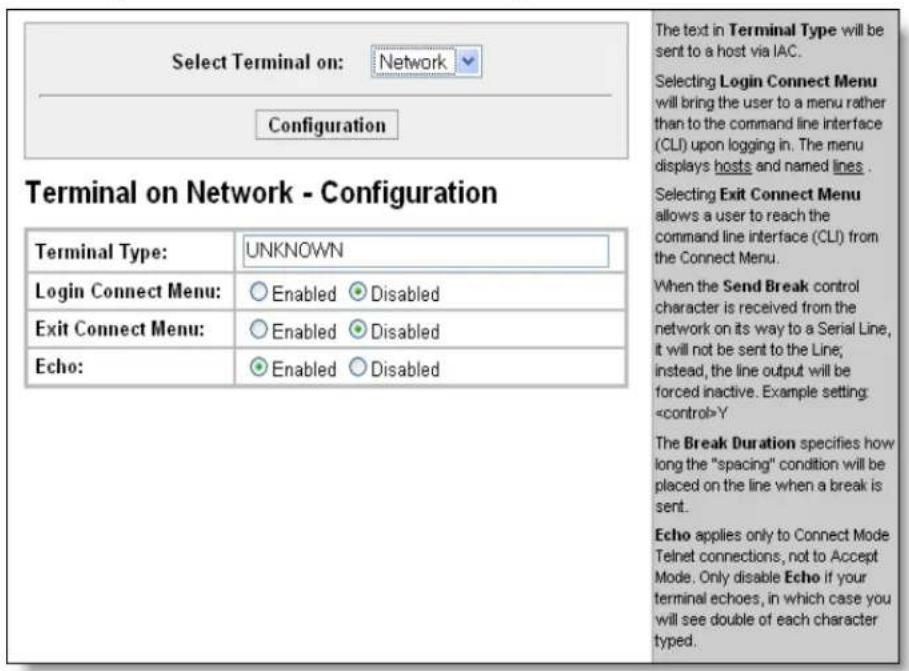 Select Terminal on: Network Configuration Terminal on Network - Configuration Terminal Type: UNKNOWN Login Connect Menu: Enabled Disabled Exit Connect Menu: Enabled Disabled Echo: Enabled Disabled The text in Terminal Type will be sent to a host via IAC. Selecting Login Connect Menu will bring the user to a menu rather than to the command line interface (CLI) upon logging in. The menu displays hosts and named lines. Selecting Exit Connect Menu allows a user to reach the command line interface (CLI) from the Connect Menu. When the Send Break control character is received from the network on its way to a Serial Line, it will not be sent to the Line; instead, the line output will be forced inactive. Example setting Y The Break Duration specifies how long the "spacing" condition will be placed on the line when a break is sent. Echo applies only to Connect Mode Telnet connections, not to Accept Mode. Only disable Echo if your terminal echoes, in which case you will see double of each character typed.