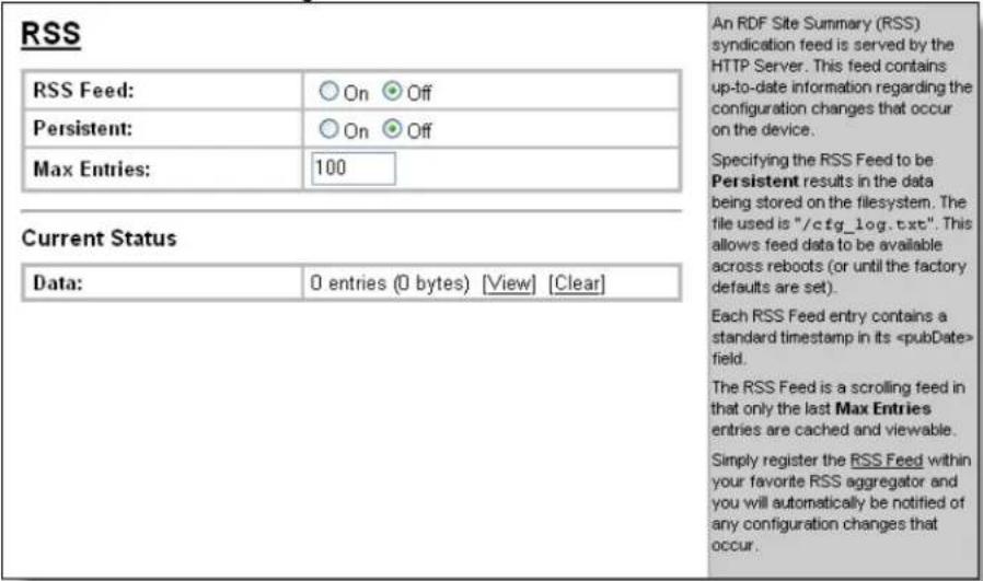 RSS RSS Feed: ○ On ● Off Persistent: ○ On ● Off Max Entries: 100 Current Status Data: 0 entries (0 bytes) [View] [Clear] An RDF Site Summary (RSS) syndication feed is served by the HTTP Server. This feed contains up-to-date information regarding the configuration changes that occur on the device. Specifying the RSS Feed to be Persistent results in the data being stored on the filesystem. The file used is "/cfg_log.txt". This allows feed data to be available across reboots (or until the factory defaults are set). Each RSS Feed entry contains a standard timestamp in its field. The RSS Feed is a scrolling feed in that only the last Max Entries entries are cached and viewable. Simply register the RSS Feed within your favorite RSS aggregator and you will automatically be notified of any configuration changes that occur.