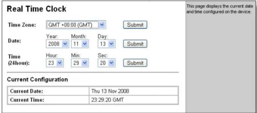 Real Time Clock Time Zone: GMT +00:00 (GMT) Submit Date: Year: Month: Day: 2008 11 13 Submit Time (24hour): Hour: Min: Sec: 23 29 20 Submit Current Configuration Current Date: Thu 13 Nov 2008 Current Time: 23:29:20 GMT This page displays the current date and time configured on the device.