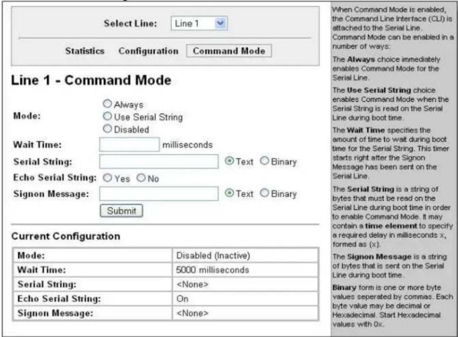 Select Line: Line 1 Statistics Configuration Command Mode Line 1 - Command Mode Mode: ○ Always ○ Use Serial String ○ Disabled Wait Time: milliseconds Serial String: Text ○ Binary Echo Serial String: Yes ○ No Signon Message: Text ○ Binary Submit Current Configuration Mode: Disabled (Inactive) Wait Time: 5000 milliseconds Serial String: Echo Serial String: On Signon Message: When Command Mode is enabled, the Command Line Interface (CLI) is attached to the Serial Line. Command Mode can be enabled in a number of ways: The Always choice immediately enables Command Mode for the Serial Line. The Use Serial String choice enables Command Mode when the Serial String is read on the Serial Line during boot time. The Wait Time specifies the amount of time to wait during boot time for the Serial String. This timer starts right after the Signon Message has been sent on the Serial Line. The Serial String is a string of bytes that must be read on the Serial Line during boot time in order to enable Command Mode. It may contain a time element to specify a required delay in milliseconds x, formed as (x). The Signon Message is a string of bytes that is sent on the Serial Line during boot time. Binary form is one or more byte values separated by commas. Each byte value may be decimal or Hexadecimal. Start Hexadecimal values with 0x.