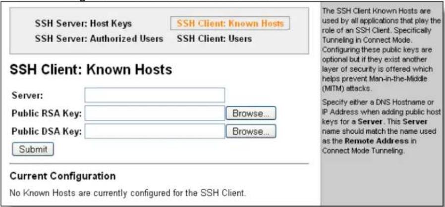 SSH Server: Host Keys SSH Server: Authorized Users SSH Client: Known Hosts SSH Server: Users SSH Client: Known Hosts Server: Public RSA Key: Browse... Public DSA Key: Browse... Submit Current Configuration No Known Hosts are currently configured for the SSH Client. The SSH Client Known Hosts are used by all applications that play the role of an SSH Client. Specifically Tunneling in Connect Mode. Configuring these public keys are optional but if they exist another layer of security is offered which helps prevent Man-in-the-Middle (MITM) attacks. Specify either a DNS Hostname or IP Address when adding public host keys for a Server. This Server name should match the name used as the Remote Address in Connect Mode Tunneling.