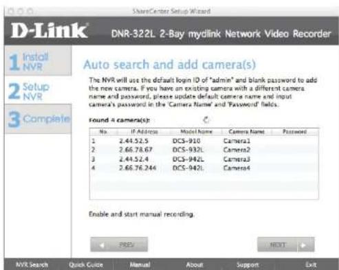 D-Link DNR-322L 2-Bay mylink Network Video Recorder 1 Install NVR 2 Setup NVR 3 Complete Auto search and add camera(s) The NVR will use the default login ID of "admin" and blank password to add the new camera. If you have an existing camera with a different camera name and password, please update default camera name and input camera's password in the 'Camera Name' and 'Password' fields. Found 4 camera(s): No. IP Address-model Name Camera Name Password 1 2.44.52.5 DCS-910 Camera1 2 2.66.78.67 DCS-932L Camera2 3 2.44.52.4 DCS-942L Camera3 4 2.66.76.244 DCS-942L Camera4 Enable and start manual recording. NEXT NVR Search Quick Guide Manual About Support Exit