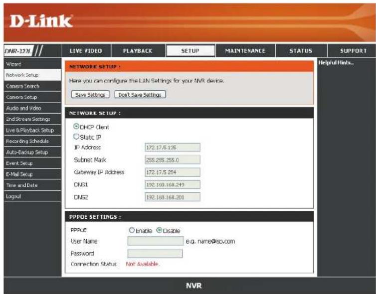 D-Link DNR-12N LIVE VIDEO PLAYBACK SETUP MAINTENANCE STATUS SUPPORT Wizard Network Setup Camera Search Camera Setup Audio and Video End-Stream Settings Live & Playback Setup Recording Schedule Auto-Backup Setup Event Setup E-Mail Setup Time and Date Logout NETWORK SETUP : Here you can configure the LIN Settings for your NVR device. Save Settings Don't Save Settings NETWORK SETUP : DHCP Client Static IP IP Address 172.17.5.135 Subnet Mask 255.255.255.0 Gateway IP Address 172.17.5.254 DNS1 192.188.168.249 DNS2 192.188.168.201 PPPOE SETTINGS : PPPoE Enable Disable User Name e.g. name@so.com Password Connection Status Not Available. NVR Helpful Hints...
