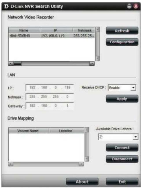 D-Link NVR Search Utility Network Video Recorder Name P Netmask dlink-5D6B40 192.168.0.119 255.255.25.. LAN IP: 192 168 0 119 Netmask: 255 255 255 0 Gateway: 192 168 0 1 Receive DHCP: Enable Apply Drive Mapping Volume Name Location Available Drive Letters: Z- Connect Disconnect About Exit