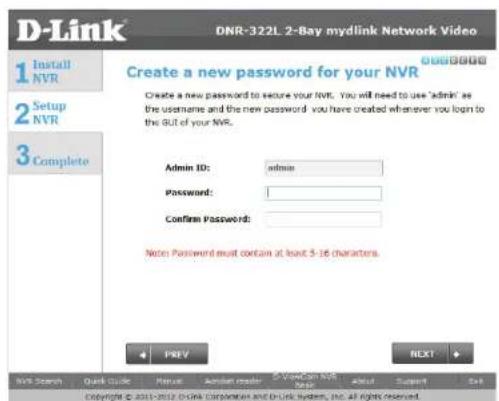 D-Link DNR-322L 2-Bay mydlink Network Video 1 Install NVR 2 Setup NVR 3 Complete Create a new password for your NVR Admin ID: admin Password: Confirm Password: Notes Password must contain at least 5-16 characters. PREV NEXT MVR Search Quick Guide Manual Admin reader C:\Mydlink\mydlink\mydlink\mydlink\mydlink\mydlink\mydlink\mydlink\mydlink\mydlink\mydlink\mydlink\mydlink\mydlink\mydlink\mydlink\mydlink\mydlink\mydlink\mydlink\mydlink\mydlink\mydlink\mydlink\mydlink\mydlink\Mydlink\mydlink\mydlink\mydlink\mydlink\mydlink\mydlink\mydlink\mydlink\mydlink\mydlink\mydlink\mydlink\mydlink\mydlink\mydlink\mydlink\mydlink\mydlink\mydlink\mydlink\mydlink\mydlink\mydlink\mydlink Copyright © 2011-2012 D-link Corporation and D-Link System, Inc. all rights reserved.