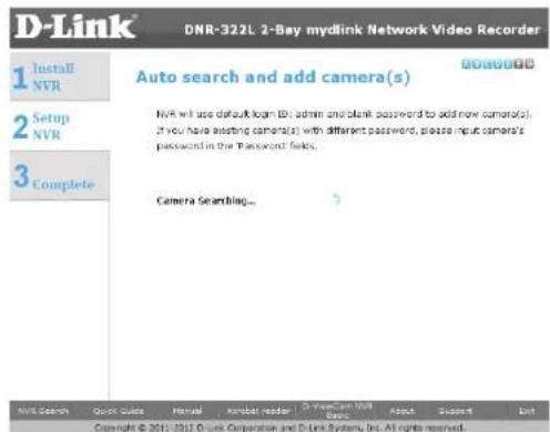 D-Link DNR-322L 2-Bay mydlink Network Video Recorder 1 Install NVR 2 Setup NVR 3 Complete Auto search and add camera(s) NVR will use default loan ID: admin and blank password to add now camor(s). If you have existing camor(s) with different password, please input camera's password in the Password fields. Camera Searching... NVR Search Quick Guide Manual Acrobat reader D:\Mydlink\NVR\Basic About Support List Copyright © 2011-2012 D-link Corporation and D-Link System, Inc. All rights reserved.
