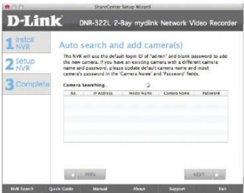 D-Link 1 Install NVR 2 Setup NVR 3 Complete ShareCenter Setup Wizard DNR-322L 2-Bay mydlink Network Video Recorder Auto search and add camera(s) The NVR will use the default login ID of "admin" and blank password to add the new camera. If you have an existing camera with a different camera name and password, please update default camera name and input camera's password in the 'Camera Name' and 'Password' fields. Camera Searching... No. IP Address Model Name Camera Name Password + - PRET NEXT NVR Search Quick Guide Manual About Support Exit