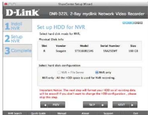 ShareCenter Setup Wizard DNR-322L: 2-Bay mylink Network Video Recorder 1 Install NVR 2 Setup NVR 3 Complete Set up HDD for NVR Select hard disk mode for NVR. Physical Disk Info Slot Vendor Model Serial Number Size R Seagate ST3160815AS 5RA292WT 160 GB Select hard disk configuration NVR + File Server NVR only NVR only: All the HDD space is used for NVR recording. Important Notice: The next step will format your HDD so all existing data will be erased!! If you don't want to change the HDD configuration, please skip this step. PREY Sleep NEXT NVR Search Quick Guide Manual About Support Exit