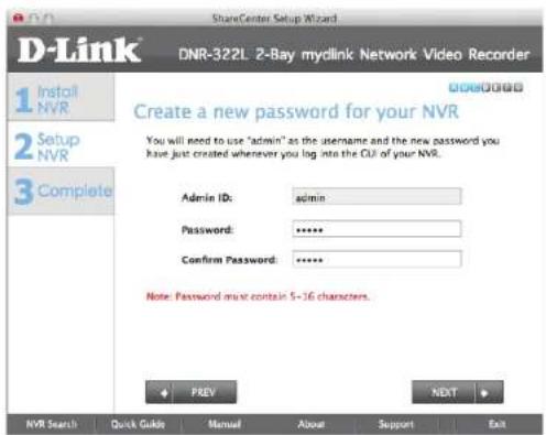 D-Link DNR-322L 2-Bay mydlink Network Video Recorder 1 Install NVR 2 Setup NVR 3 Complete Create a new password for your NVR You will need to use "admin" as the username and the new password you have just created whenever you log into the CUI of your NVR. Admin ID: admin Password: ****** Confirm Password: ****** Note: Password must contain 5-16 characters. PREY NEXT NVR Search Quick Guide Manual About Support Exit