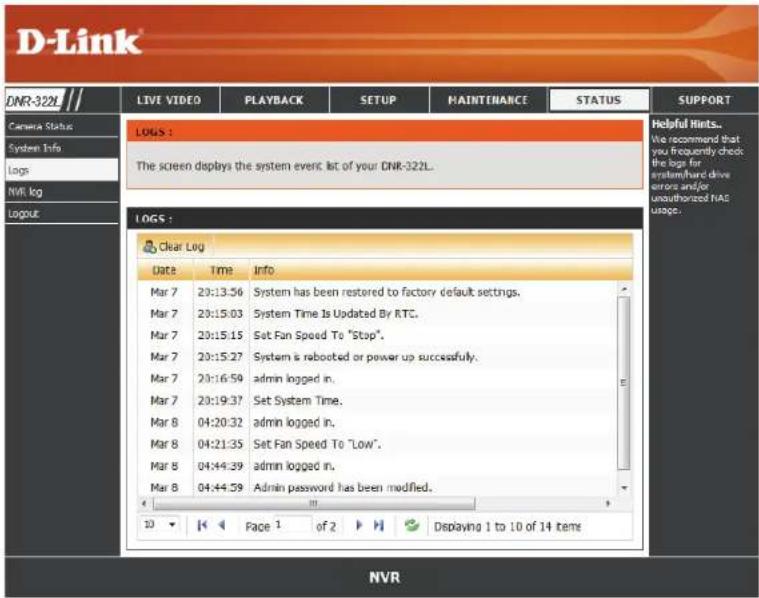 D-Link LIVE VIDEO PLAYBACK SETUP MAINTENANCE STATUS SUPPORT Camera Status System Info Logs NVR log Logout LOGS : The screen displays the system event list of your CNR-322L. LOGS : Clear Log Date Time Info Mar 7 20:13:56 System has been restored to factory default settings. Mar 7 20:15:03 System Time Is Updated By RTC. Mar 7 20:15:15 Set Fan Speed To "Stop". Mar 7 20:15:27 System is rebooted or power up successfully. Mar 7 20:16:58 admin logged in. Mar 7 20:19:37 Set System Time. Mar 8 04:20:32 admin logged in. Mar 8 04:21:35 Set Fan Speed To "Low". Mar 8 04:44:39 admin logged in. Mar 8 04:44:59 Admin password has been modified. 10 Face 1 of 2 Displaying 1 to 10 of 14 items helpful hints... We recommend that you frequently check the logs for system/hard drive error and/or unauthorized NTAS usage. NVR
