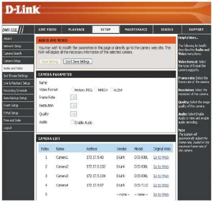 D-Link DNR-322L LIVE VIDEO PLAYBACK SETUP MAINTENANCE STATUS SUPPORT Audi Network Setup Camera Search Camera Setup Audio and Video End Stream Settings Live & Playback Setup Recording Schedule Auto-Backup Setup Event Setup E-Mail Setup Time and Date Logout AUDIO AND VIDEO You may wish to modify the parameters in this page or directly go to the camera web site. The NVR will display all the necessary information of the selected camera. Save Settings Cont Save Settings CAMERA PARAMETER Name Video Format Motion JPEG MPEG H.254 Frame Rate Resolution Quality Audio Enable Audio CAMERA LIST Index Name Address Vendor Model Original Web 1 Camera1 172 17.5.43 D-Link DCS-930L Go to Web 2 Camera2 172 17.5.132 D-Link DCS-930L Go to Web 3 Camera3 172 17.5.134 D-Link DCS-930L Go to Web 4 Camera4 172 17.5.97 D-Link DCS-7110 Go to Web 5 -- none -- none -- Go to Web Helpful Links... The following list briefly describes the Audio and Video menu items: Video Format: Select the type of format the camera supports. Frame rates: Select the frame rate of the camera. Resolutions: Select the resolution of the camera. Quality: Select the more quality of the camera. Audience: Select Enable Audio to View and enable audio recording. Note: The system will automatically adjust the frame rate, based on the maximum frame rate of the camera.