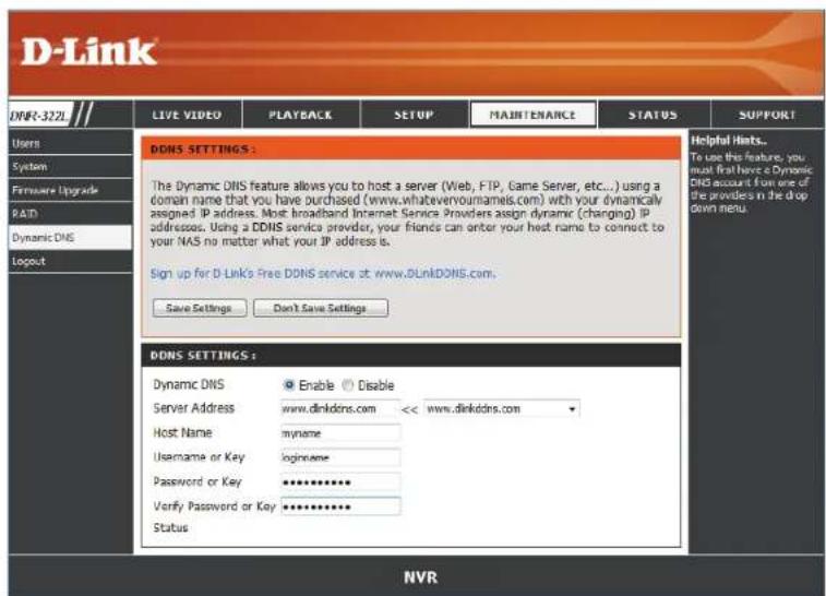 D-Link LIVE VIDEO PLAYBACK SETUP MAJINTENANCE STATUS SUPPORT Users System Firmware Upgrade RAID Dynamic DNS Logout DDNS SETTINGS : The Dynamic DNS feature allows you to host a server (Web, FTP, Game Server, etc...) using a domain name that you have purchased (www.whateveryournames.com) with your dynamically assigned IP address. Most broadband Internet Service Providers assign dynamic (changing) IP addresses. Using a DDNS service provider, your friends can enter your host name to connect to your NAS no matter what your IP address is. Sign up for D-Link's Free DDNS service at www.DLinkDDNS.com. Save Settings Don't Save Settings DDNS SETTINGS : Dynamic DNS Enable Disable Server Address www.dlinkdns.com << www.dlinkddns.com Host Name myname Username or Key loginname Password or Key ********** Verify Password or Key ********** Status Helpful Hosts... To use this feature, you must first have a Dynamic DNS account from one of the provides in the drop down menu. NVR