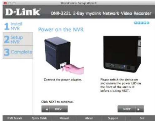 D-Link® DNR-322L 2-Bay mydlink Network Video Recorder 1 Install NVR 2 Setup NVR 3 Complete Power on the NVR Connect the power adapter. Please switch the device on and ensure the power LED on the front of the unit is lit before clicking NEXT. Click NEXT to continue. PREV NEXT NVR Search Quick Guide Manual About Support Exit