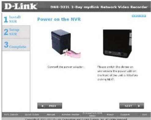 D-Link DNR-322L 2-Bay mydlink Network Video Recorder 1 Install NVR 2 Setup NVR 3 Complete Power on the NVR Connect the power adapter. Please switch the device on and ensure the power LED on the front of the unit is it before docking NEXT. PREY NEXT NVR Search Quick Guide Review Audio reader D:\Mydlink\NVR\NVR\NVR\NVR\NVR\NVR\NVR\NVR\NVR\NVR\NVR\NVR\NVR\NVR\NVR\NVR\NVR\NVR\NVR\NVR\NVR\NVR\NVR\NVR\NVR\NVR\NVR\NVR\NVR\NVR\NVR\NVR\NVR\NVR\nCopyright © 2011-2012 D-Link Corporation and D-Link System, Inc. All rights reserved.