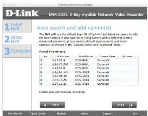 ShareCenter Setup Wizard DNR-322L 2-Bay mylink Network Video Recorder 1 Install NVR 2 Setup NVR 3 Complete Auto search and add camera(s) The NVR will use the default login ID of "admin" and blank password to add the new camera. If you have an existing camera with a different camera name and password, please update default camera name and input camera's password in the 'Camera Name' and 'Password' fields. Found 9 camera(s): No. IP Address-model Name Camera Name Password 3 2.44.52.4 DCS-942L Camera3 4 2.66.76.244 DCS-942L Camera4 5 2.44.52.8 DCS-930L Camera5 6 2.66.69.123 DCS-3430 Camera6 7 2.65.91.30 DCS-5635 Camera7 8 2.34.10.26 DCS-3410 Camera8 9 2.34.10.25 DCS-3410 Camera9 Enable and start manual recording. ← PREV NEXT NVX Search Quick Guide Manual About Support Exit