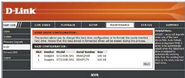 D-Link DHR-322L LIVE VIDEO PLAYBACK SETUP MAINTENANCE STATUS SUPPORT Users System Firmware Upgrade RAID Dynamic DNS Logout HARD DRIVE CONFIGURATION : This section allows you to change the hard drive configuration or to format the newly inserted hard drive. Inroute that the data stored in formatted drives will be erased during the process. RAID CONFIGURATION : Slot Vendor Model Serial Number Size R Seagate STJ160815AS CRAOQYDB 190 GB L Seagate STJ160815AS CRAOPL7N 160 GB Next Helpful Hints... A RAID 1 array will degrade when one of the hard drives fails. Auto-Reboot allows a degraded RAID 1 array to be automatically rebuilt when the failed hard drive is replaced by automatically restoring data from the existing hard drive to the newly installed hard drive. NVR