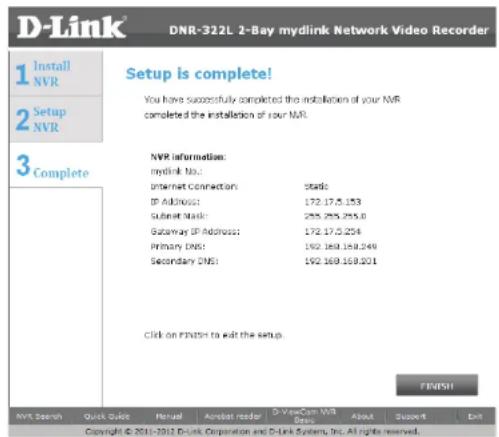 D-Link DNR-322L 2-Bay mydlink Network Video Recorder 1 Install NVR 2 Setup NVR 3 Complete Setup is complete! You have successfully completed the installation of your NVR completed the installation of your NVR. NVR information: mydlink No.: Internet Connection: Static IP Address: 172.175.153 Subset Mask: 255.255.255.0 Gateway IP Address: 172.175.254 Primary DNS: 192.169.169.249 Secondary DNS: 192.169.169.201 Click on FINISH to exit the setup. FINISH MVR Search Quick Quick Manual Adboard reader D-ViewCam NVR Deals About Support Exit Copyright © 2011-2012 D-Link Corporation and D-Link System, Inc. All rights reserved.