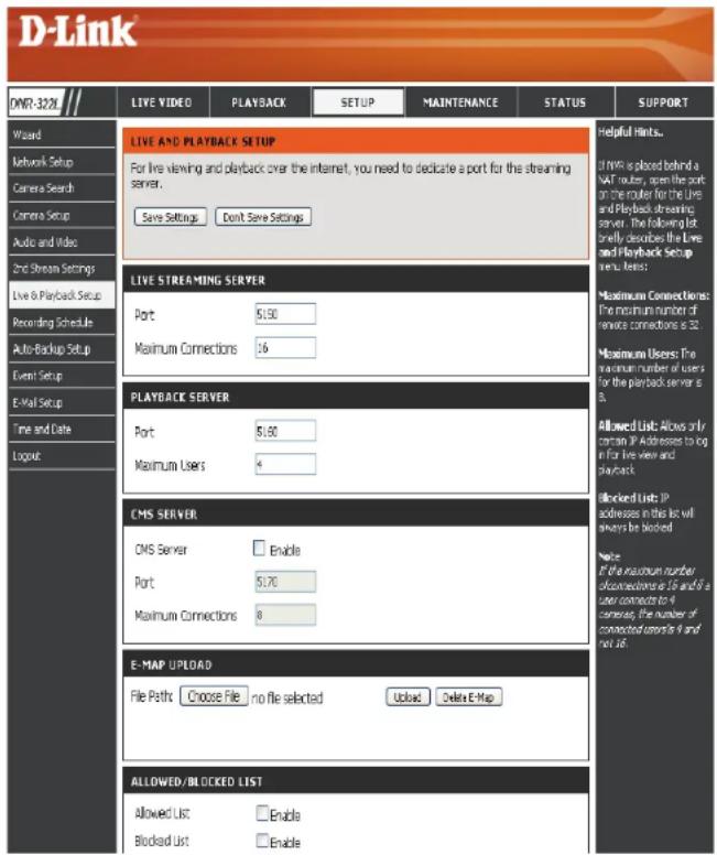 D-Link DNR-32XL LIVE VIDEO PLAYBACK SETUP MAINTENANCE STATUS SUPPORT LIVE AND PLAYBACK SETUP For live viewing and playback over the internet, you need to dedicate a port for the streaming server. Save Settings Don't Save Settings LIVE STREAMING SERVER Port 5130 Maximum Connections 16 PLAYBACK SERVER Port 5180 Maximum Users 4 CMS SERVER CMS Server Enable Port 5170 Maximum Connections 8 E-MAP UPLOAD File Paths Choose File no file selected Upload Delete E-Map ALLOWED/BLOCKED LIST Allowed List Enable Blocked List Enable Helpful Hints... If NWS is placed behind a VAT router, open the port on the router for the Live and Playback streaming server. The following list briefly describes the Live and Playback Setup menu items: Maximum Connections: The maximum number of remote connections is 32. Maximum Users: The maximum number of users for the playback server is 3. Allowed List: Allows only common IP addresses to log in for live view and playback. Blocked List: IP addresses in this list will always be blocked Note: If the maximum number of connections is 15 and 9 a user connects to 4 cameras, the number of connected users is 9 and not 36.