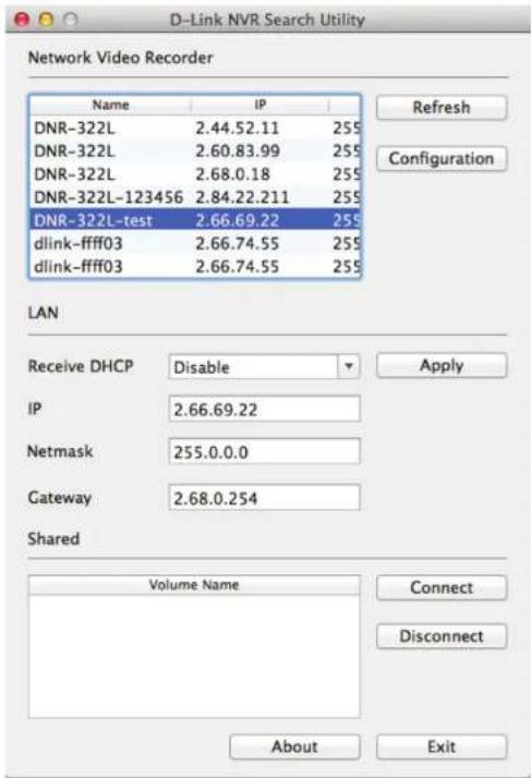 D-Link NVR Search Utility Network Video Recorder Name IP DNR-322L 2.44.52.11 255 DNR-322L 2.60.83.99 255 DNR-322L 2.68.0.18 255 DNR-322L-123456 2.84.22.211 255 DNR-322L-test 2.66.69.22 255 dlink-ffff03 2.66.74.55 255 dlink-ffff03 2.66.74.55 255 Refresh Configuration LAN Receive DHCP Disable Apply IP 2.66.69.22 Netmask 255.0.0.0 Gateway 2.68.0.254 Shared Volume Name Connect Disconnect About Exit