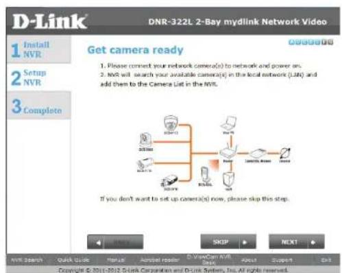 D-Link DNR-322L 2-Bay mydlink Network Video 1 Install NVR 2 Setup NVR 3 Complete Get camera ready 1. Please connect your network camera(s) to network and power on. 2. NVR will search your available camera(s) in the local network (LAD) and add them to the Camera List in the NVR. If you don't want to set up camera(s) now, please skip this step. SKSP NEXT NVR Search Quick Guide Manual Actual reader C:\VideoCan\NVR Open About Support Edit Copyright © 2011-2012: Drink Corporation and Drink System, Inc. All rights reserved.