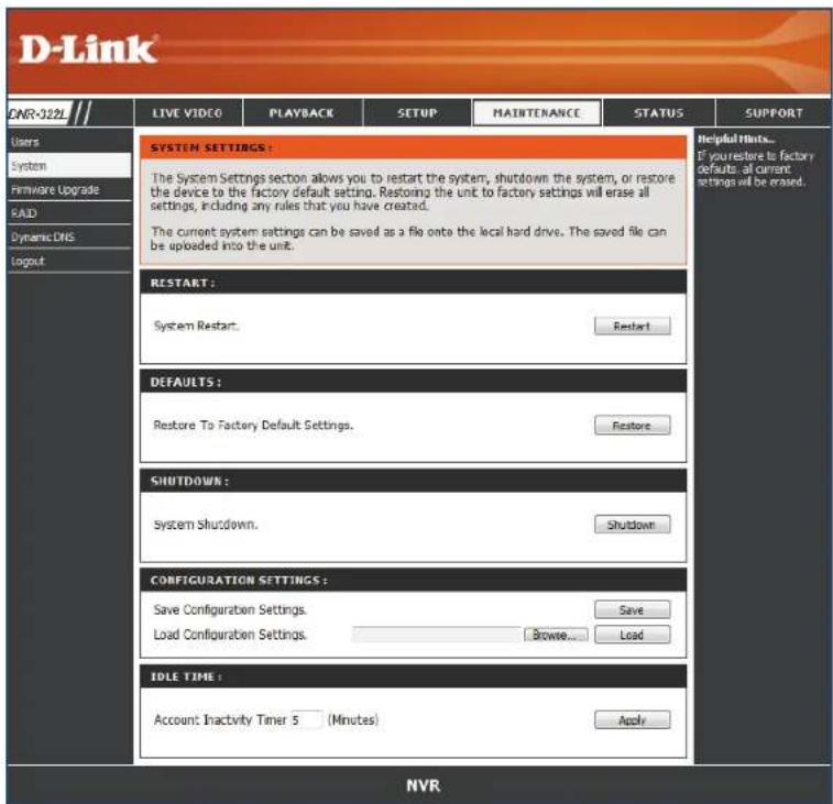 D-Link LIVE VIDEO PLAYBACK SETUP MAINTENANCE STATUS SUPPORT Users System Firmware Upgrade RAID Dynamic DNS Layout SYSTEM SETTINGS: The System Settings section allows you to restart the system, shutdown the system, or restore the device to the factory default setting. Restoring the unit to factory settings will erase all settings, including any rules that you have created. The current system settings can be saved as a file onto the local hard drive. The saved file can be uploaded into the unit. RESTART: System Restart. Restart DEFAULTS: Restore To Factory Default Settings. Restore SHUTDOWN: System Shutdown. Shutdown CONFIGURATION SETTINGS: Save Configuration Settings. Save Load Configuration Settings. Browse... Load IDLE TIME: Account Inactivity Timer 5 (Minutes) Apply Helpful Hosts... If your restore to factory defaults, all current settings will be erased. NVR