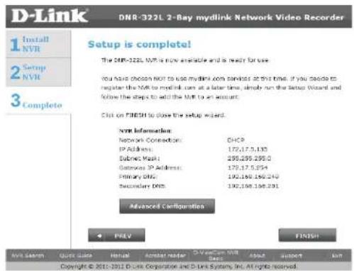 D-Link DNR-322L 2-Bay mydlink Network Video Recorder 1 Install NVR 2 Setup NVR 3 Complete Setup is complete! The DNR-322L NVR is now available and is ready for use. You have chosen NVR to use mydlink.com commands at the time. If you decide to register the NVR to mydlink.com at a later time, simply run the Setup Wizard and follow the steps to add the NVR to an account. Click on FINISH to close the setup wizard. NVR Information: Network Connection: DHCP IP Address: 177,175,135 Submit Mask: 295,295,295.0 Gateway IP Address: 179,175,294 Primary DNS: 192,196,196.249 Secondary DNS: 192,196,196.201 Advanced Configurations + PREV FINISH NVR Search Quick Quick Forward Answer reader D-Link NVR DNS About Support Help Copyright © 2011 DC Link Corporation and D-Link System, Inc. All rights reserved.