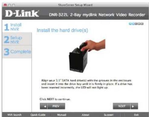 D-Link DNR-322L 2-Bay mylink Network Video Recorder 1 Install NVR 2 Setup NVR 3 Complete Install the hard drive(s) Align your 3.5" SATA hard drive(s) with the grooves in the enclosure and insert it into the drive buy until it is firmly in place. If a drive has been inserted (incorrectly), the LED will not light up. Click NEXT to continue. PREV NEXT NVR Search Quick Guide Manual About Support Exit