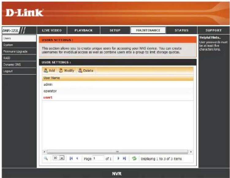 D-Link DNF-322E LIVE VIDEO PLAYBACK SETUP MAINTENANCE STATUS SUPPORT Users System Fileware Upgrade RAID Dynamic DNS Logout USERS SETTINGS : This section allows you to create unique users for accessing your NAS device. You can create usenames for individual access as well as combine users into a group to limit storage quotas. USER SETTINGS : Add Modify Delete User Name admin operator user1 10 Page 1 of 1 Displaying 1 to 3 of 3 items Helpful hints... User passwords must be at least five characters long. NVR