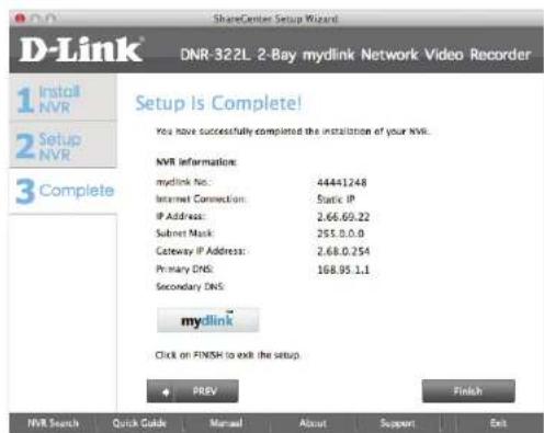 D-Link DNR-322L 2-Bay mydlink Network Video Recorder Setup Is Complete! You have successfully completed the installation of your NVR. NVR information: mydlink No.: 44441248 Internet Connection: Static IP IP Address: 2.66.0.22 Subnet Mask: 255.0.0.0 Gateway IP Address: 2.68.0.254 Primary DNS: 168.95.1.1 Secondary DNS: mydlink Click on FINISH to exit the setup. PREV Finish NVR Search Quick Guide Manual About Support Exit