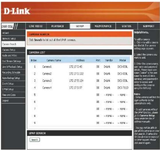 D-Link CARE 2025 LIVE VIDEO PLAYBACK SETUP MAINTENANCE STATUS SUPPORT Camera SEARCH Click Searches to list out all the UP-P camera. CAMERA LIST Index Camera Name Address Port Vendor Model 1 Camera1 172.17.5.40 90 Durk DC9-900L 2 Camera2 172.17.5.132 90 Durk DC9-900L 3 Camera3 172.17.5.134 90 Durk DC9-900L 4 Camera4 172.17.5.97 90 Durk DC9-7110 5 90 -none - -none - 6 90 -none - -none - 7 90 -none - -none - 8 90 -none - -none - 9 90 -none - -none - UPNP SEARCH Search Helpful Links. To add a camera 1. Click to add a camera Use the list. The camera setting your own... 2. Select the camera you must to add. 3. Enter the camera name, user name and password and details. Please input us name "camer" for the user name to be any in this camera and password in order to access and configure the camera as using the TERRA.O. Notes - Some cameras will not the sign authorities to the administrators only. - To add cameras without the other function, please to the Camera Setup new information on or address manually. How may not be able to use all the cameras on our list page. If they are for the devices transmitted to you request please and search again.