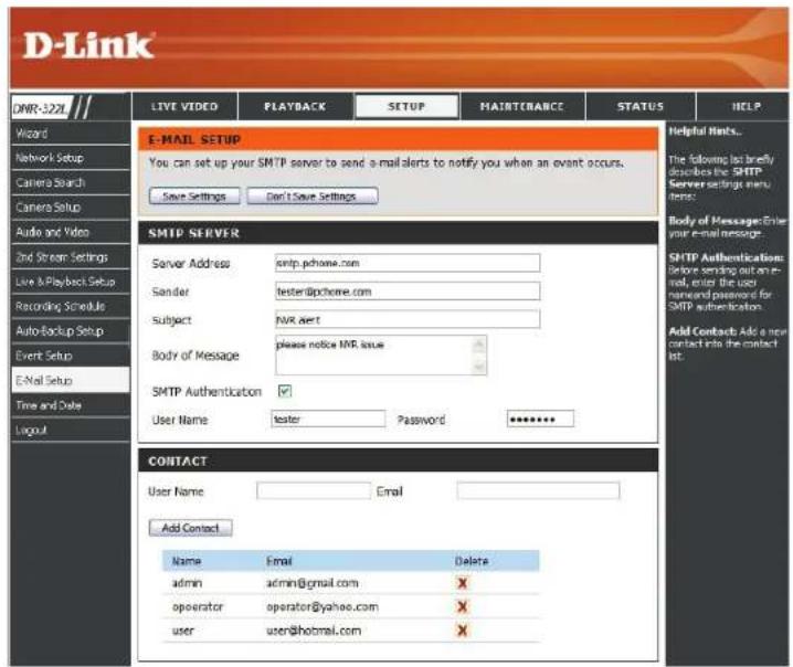 D-Link E-MAIL SETUP You can set up your SMTP server to send e-mail alerts to notify you when an event occurs. Save Settings Don't Save Settings SMTP SERVER Server Address smtp.pchome.com Sender tester@pchome.com Subject NVR alert Body of Message please notice NVR issue SMTP Authentication User Name tester Password ****** CONTACT User Name Email Add Contact Name Email Delete admin admin@gmail.com X operator operator@yahoo.com X user user@hotmail.com X