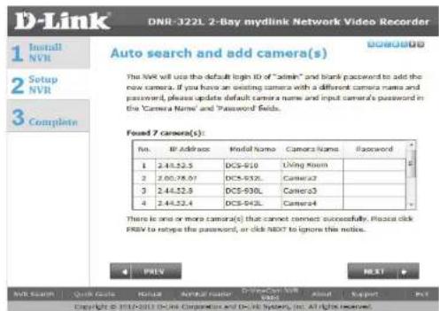 D-Link DNR-322L 2-Bay mydlink Network Video Recorder 1 Install NVR 2 Setup NVR 3 Complete Auto search and add camera(s) The NVR will use the default login ID of "admin" and blank password to add the new camera. If you have an existing camera with a different camera name and password, please update default camera name and input camera's password in the 'Camera Name' and 'Password Fields. Found 7 camera(s): No. BI Address Model Name Camera Name Password 1 2.44.52.5 DCS-910 Living Klim 2 2.00.78.07 DCS-932 Camera2 3 2.44.52.9 DCS-930L Camera3 4 2.44.52.4 Camera4 There is one or more camera(s) that cannot connect successfully. Please click PRV to synapse the password, or click NEXT to ignore this notice. 4 PRLY NEXT NVR Search Quick Code Status Award reader Email: CNR Web Help Export Copyright © 2016-2017 D-Link Corporation and D-Link System, Inc. All rights reserved.