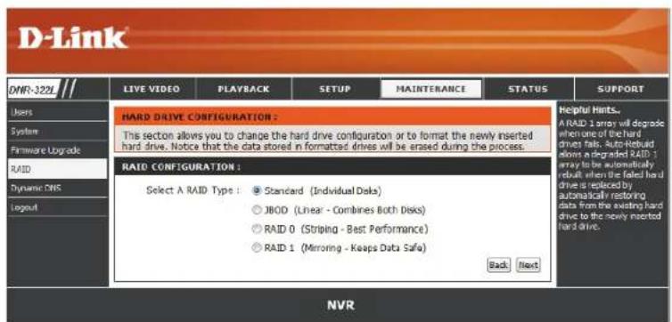 D-Link DNR-322L LIVE VIDEO PLAYBACK SETUP MAINTERANCE STATUS SUPPORT Users System Firmware Upgrade RAID Dynamic DNS Logout HARD DRIVE CONFIGURATION : This section allows you to change the hard drive configuration or to format the newly inserted hard drive. Notice that the data stored in formatted drives will be erased during the process. RAID CONFIGURATION : Select A RAID Type : Standard (Individual Doks) JBOD (Linear - Combines Both Doks) RAID 0 (Striping - Best Performance) RAID 1 (Mirroring - Keeps Data Safe) Back Next Helpful Hints... A RAID 1 array will degrade when one of the hard drives fails. Auto-Rebuild allows a degraded RAID 1 array to be automatically dual, when it is failed hard drive is replaced by automatically restoring data from the existing hard drive to the newly inserted hard drive. NVR
