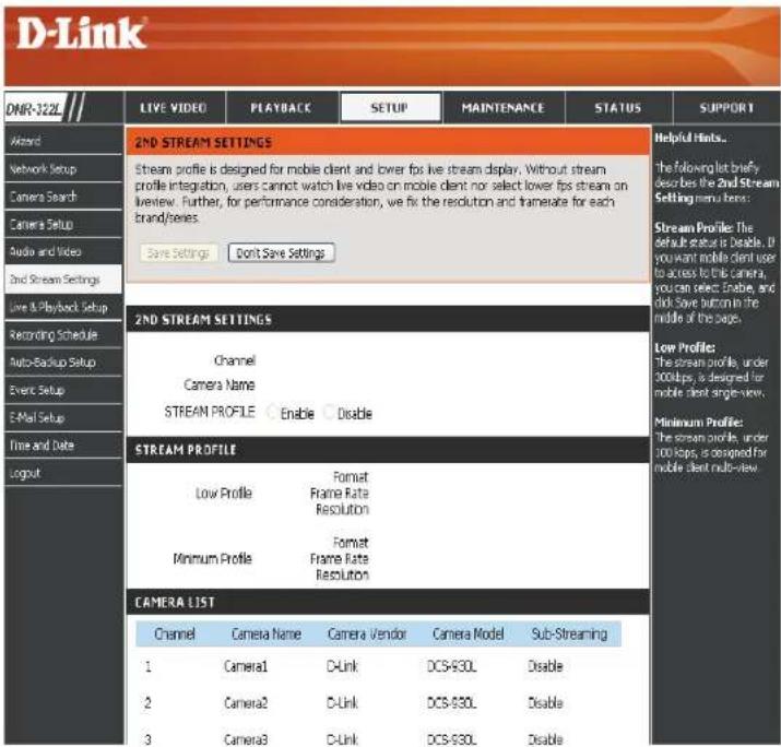 D-Link DNR-122L LIVE VIDEO PLAYBACK SETUP MAINTENANCE STATUS SUPPORT Awards Network Setup Camera Search Camera Setup Audio and Video 2nd Stream Settings Live & Playback Setup Recording Schedule Auto-Backup Setup Event Setup E-Mail Setup Time and Date Logout 2ND STREAM SETTINGS Stream profile is designed for mobile client and lower fps live stream display. Without stream profile integration, users cannot watch live video on mobile client nor select lower fps stream on overview. Further, for performance consideration, we fix the resolution and translate for each brand/series. Save Settings Don't Save Settings 2ND STREAM SETTINGS Channel Camera Name STREAM PROFILE Enable Disable STREAM PROFILE Low Profile Format Frame Rate Resolution Minimum Profile Format Frame Rate Resolution CAMERA LIST Channel Camera Name Camera Vendor Camera Model Sub-Streaming 1 Camera1 D-Link DCS-830L Disable 2 Camera2 D-Link DCS-830L Disable 3 Camera3 D-Link DCS-830L Disable Helpful Hints... The following list briefly describes the 2nd Stream Setting menu items: Stream Profile: The default status is Disable. If you want mobile client user to access to this camera, you can select Enable, and click Save button in the middle of the page. Low Profile: The stream profile, under 300kbps, is designed for mobile client single-view. Minimum Profile: The stream profile, under 300 kbps, is designed for mobile client multi-view.