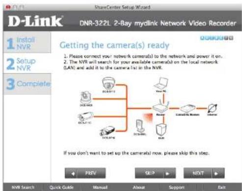 D-Link ShareCenter Setup Wizard DNR-322L 2-Bay mylink Network Video Recorder 1 Install NVR 2 Setup NVR 3 Complete Getting the camera(s) ready 1. Please connect your network cameras to the network and power it on. 2. The NVR will search for your available cameras on the local network (LAN) and add it to the camera list in the NVR. If you don't want to set up the camera(s) now, please skip this step. NVR Search Quick Guide Manual About Support Exit PREV SKIP NEXT