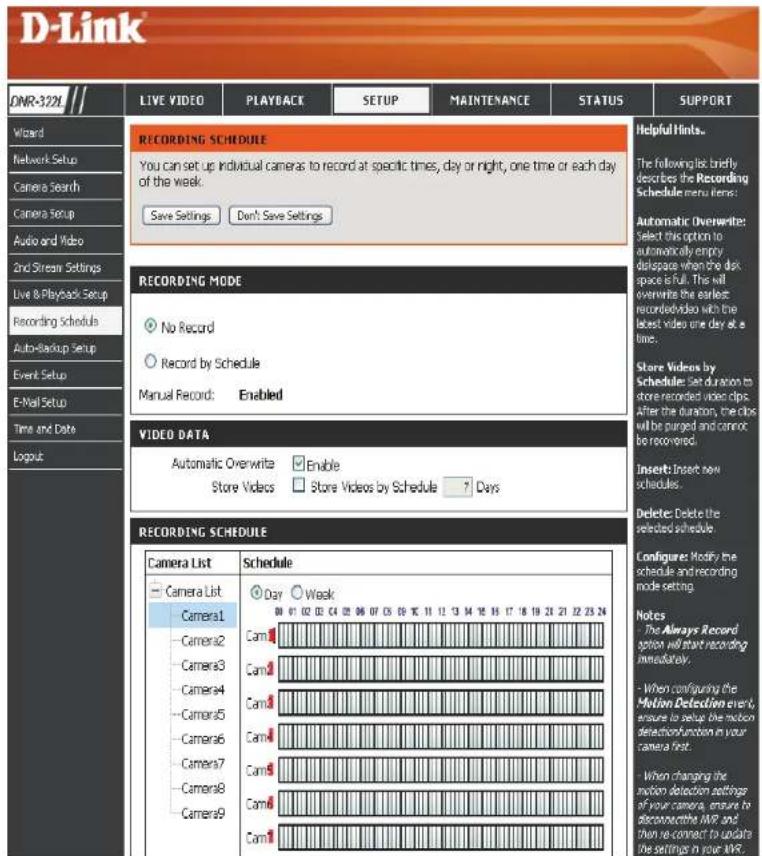 D-Link ONR-322L // LIVE VIDEO PLAYBACK SETUP MAINTENANCE STATUS SUPPORT Wizard Network Setup Camera Search Camera Setup Audio and Video 2nd Stream Settings Live & Playback Setup Recording Schedule Auto-Bedup Setup Event Setup E-Mail Setup Time and Date Logout RECORDING SCHEDULE You can set up individual cameras to record at specific times, day or night, one time or each day of the week. Save Settings Don't Save Settings Helpful Hints. The following is briefly describes the Recording Schedule menu items: Automatic Overwrite: Select this option to automatically empty Dallas space when the disk space is full. This will overwrite the earliest recorded video with the latest video one day at a time. Store Videos by Schedule: Set duration to store recorded video clips. After the duration, the clips will be purged and cannot be recovered. Insert: Insert new schedules. Delete: Delete the selected schedule RECORDERING SCHEDULE Camera List Schedule Camera List Day Week Camera1 Cam 01 02 03 C4 06 07 C8 09 C 11 12 13 14 15 16 17 18 19 20 21 22 23 24 Camera2 Cam Camera3 Cam Camera4 Cam Camera5 Cam Camera6 Cam Camera7 Cam Camera8 Cam Camera9 Cam Configure: Modify the schedule and recording mode setting. Notes - The Airways Record option will start recording immediately. - When configuring the Motion Detection event, ensure to setup the motion detection function in your camera first. - When changing the motion detection settings of your camera, ensure to disconnect the MVR and then re-connect to update the settings in your MVR.