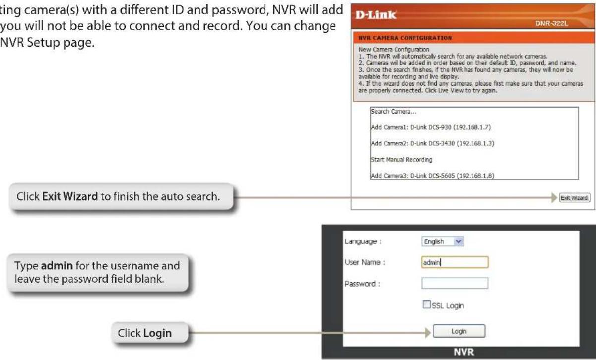 ting camera(s) with a different ID and password, NVR will add you will not be able to connect and record. You can change NVR Setup page. Click Exit Wizard to finish the auto search. Type admin for the username and leave the password field blank. Click Login D-Link DNR-322L NVR CAMERA CONFIGURATION New Camera Configuration 1. The NVR will automatically search for any available network cameras. 2. Cameras will be added in order based on their default ID, password, and name. 3. Once the search finishes, if the NVR has found any cameras, they will now be available for recording and live display. 4. If the wizard does not find any cameras, please first make sure that your cameras are properly connected. Click Live View to try again. Search Camera... Add Camera1: D-Link DCS-930 (192.168.1.7) Add Camera2: D-Link DCS-3430 (192.168.1.3) Start Manual Recording Add Camera3: D-Link DCS-5605 (192.168.1.8) Exit Wizard Language : English User Name : admin Password : SSL Login Login NVR