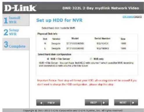 D-Link DNR-322L 2-Bay mydlink Network Video 1 Install NVR 2 Setup NVR 3 Complete Set up HDD for NVR Select hard disk mode for NVR Physical Disk Info Slot Vendor Model Serial Number Size R Sesgate ST3100040NS 9QJ/TWX 1000 L Sesgate ST3100040NS 9QJ/TWKS 1000 Select hard disk configuration: ● NVR - File Server ○ NVR only NVR + File Server: You can have first HDD with volume 1 which used for NVR recording and second HDD with volume 2 that file server Important Notice: Next step will format your HDD, all existing data will be missed if you don't want to change the HDD configuration , please skip this step PREV SKIP NEXT Copyright © 2011-2012 D-Link Corporation and D-Link System, Inc. All rights reserved.