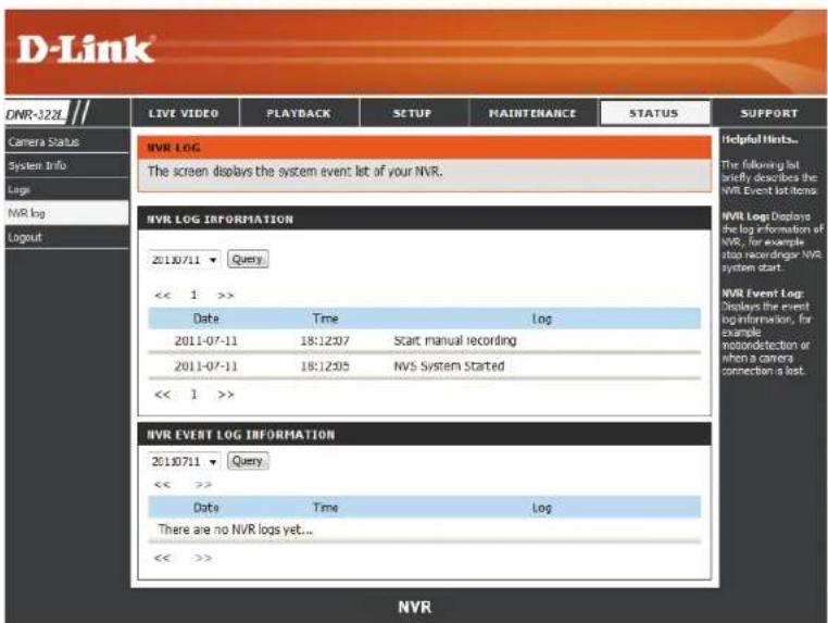 D-Link LIVE VIDEO PLAYBACK SETUP MAINTENANCE STATUS SUPPORT DNR-3281 Camera Status System Info Logs NVR log Logout NVR LOG The screen displays the system event list of your NVR. NVR LOG INFORMATION 20130711 Query << 1 >> Date Time Log 2011-07-11 18:12:07 Start manual recording 2011-07-11 18:12:05 NVS System Started << 1 >> NVR EVENT LOG INFORMATION 20130711 Query << >> Date Time Log There are no NVR logs yet... << >> NVR
