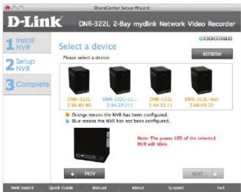D-Link 1 Install NVR 2 Setup NVR 3 Complete DNR-322L 2-Bay mydlink Network Video Recorder Select a device Please select a device: DNR-322L 2.60 83 90 DNR-322L-12 ... 2.64 29 311 DNR-322L 2.44 52 11 DNR-322L-test 2.66 09 72 Orange means the NVR has been configured. Blue means the NVR has not been configured. Note: The power LED of the selected NVR will blink. PREV NEXT NVR Search Quick Guide Manual About Support Exit