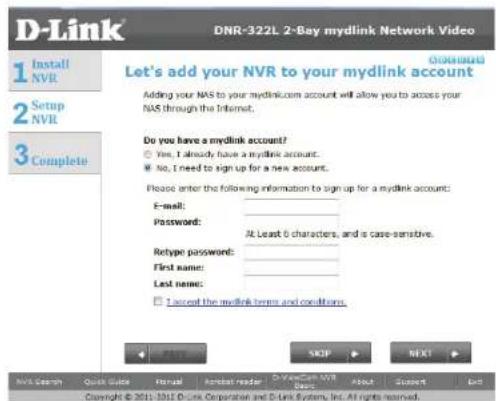 D-Link DNR-322L 2-Bay mydlink Network Video 1 Install NVR 2 Setup NVR 3 Complete GARANT Let's add your NVR to your mydlink account Adding your NAS to your mydlink.com account will allow you to access your NAS through the Internet. Do you have a mydlink account? Yes, I already have a mydlink account. No, I need to sign up for a new account. Please enter the following information to sign up for a mydlink account: E-mail: Password: At Least 6 characters, and is case-sensitive. Retype password: First name: Last name: I accept the mydlink terms and conditions. PASS SKIP NEXT NVS Search Quick Guide Actual Actual reader D-Veans-Sen VWR Add Close Get Copyright © 2011-1012 D-Link Corporation and D-Link System, Inc. All rights reserved.