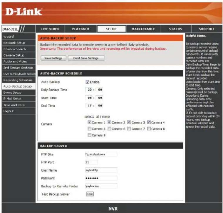 D-Link DNR-322 LIVE VIDEO PLAYBACK SETUP MAINTENANCE STATUS SUPPORT Wizard Network Setup Camera Search Camera Setup Audio and Video 2nd Stream Settings Live & Playback Setup Recording Schedule Auto-Backup Setup Event Setup F-Mail Setup Time and Date Logout AUTO-BACKUP SETUP Backup the recorded data to remote server in a pre-defined daily schedule. Important: The performance of live view and recording will be impacted during backup. Save Settings Don't Save Settings AUTO-BACKUP SCHEDULE Auto Backup Enable Daily Backup Time 22 : 00 Start Time 68 : 00 End Time 17 : 00 select: all / none Camera Camera 1 Camera 2 Camera 3 Camera 4 Camera 5 Camera 6 Camera 7 Camera 8 Camera 9 BACKUP SERVER FTP Site ftp.mytest.com FTP Port 21 User Name mytestftp Password ****** Backup to Remote Folder mybackup Test Backup Server Test NVR Helpful Hints... To backup recorded video to remote server require setan amount of upload bandwidth. It varies with camera numbers and recorded data size. Daily Backup Time: Begin to backup the recorded data of prior day from this time. Start Time Backup the face of recorded video/audio from start time to end time. Camera: Only selected camera(s) will be backup. Import: During spacing date, WIS performance might be affected with network traffic. If it's not able to backup data of prior day within 24 hours, new backup schedule will start and grove the rest of data.
