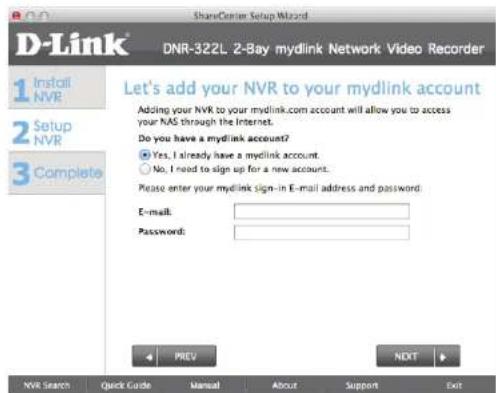 D-Link 1 Install NVR 2 Setup NVR 3 Complete ShareCenter Setup Wizard DNR-322L 2-Bay mydlink Network Video Recorder Let's add your NVR to your mydlink account Adding your NVR to your mydlink.com account will allow you to access your NAS through the Internet. Do you have a mydlink account? Yes, I already have a mydlink account. No, I need to sign up for a new account. Please enter your mydlink sign-in E-mail address and password: E-mail: Password: PREV NDIT NVR Search Quick Guide Manual About Support Exit