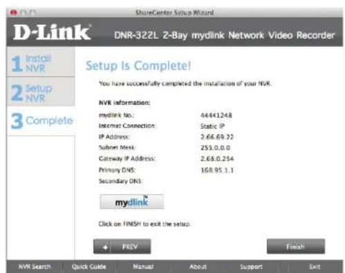 D-Link DNR-322L 2-Bay mydlink Network Video Recorder 1 Install NVR 2 Setup NVR 3 Complete Setup Is Complete! You have successfully completed the installation of your NVR. NVR information: mydlink No.: 44441248 Internet Connection: Static IP IP Address: 2.68.0.32 Subnet Mask: 255.0.0.0 Gateway IP Address: 2.68.0.254 Primary DNS: 168.95.1.1 Secondary DNS: mydlink® Click on FINSH to exit the setup. + PREV Finish NVR Search Quick Guide Manual About Support Exit