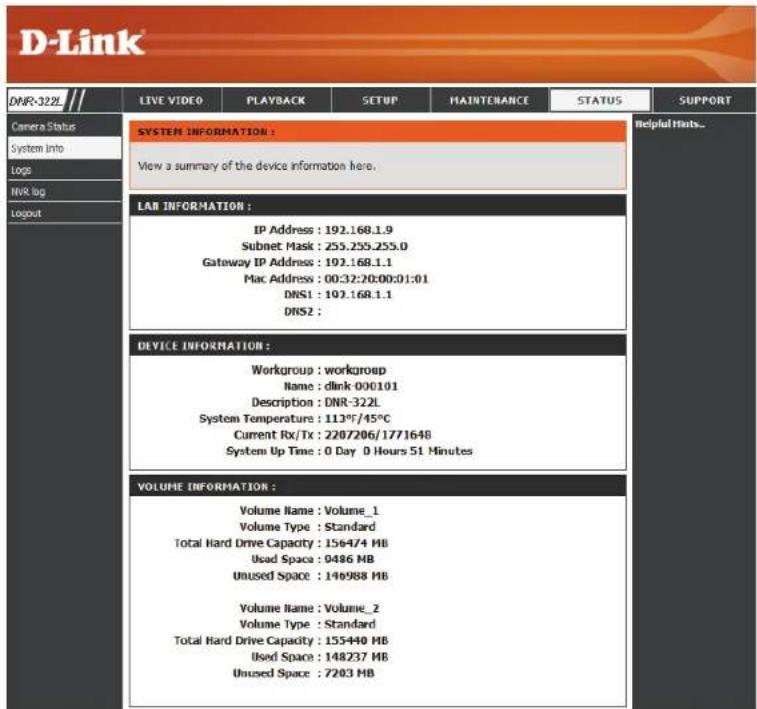 D-Link DNR-322L LIVE VIDEO PLAYBACK SETUP MAINTCHANCE STATUS SUPPORT Camera Status System Info Logs NVR log Logout SYSTEM INFORMATION : View a summary of the device information here. LAN INFORMATION : IP Address : 192.168.1.9 Subnet Mask : 255.255.255.0 Gateway IP Address : 192.168.1.1 Mac Address : 00:32:20:00:01:01 DNS1 : 192.168.1.1 DNS2 : DEVICE INFORMATION : Workgroup : workgroup Name : dlink 000101 Description : DNR-322L System Temperature : 113°F/45°C Current Rx/Tx : 2207206/1771648 System Up Time : 0 Day 0 Hours 51 Minutes VOLUME INFORMATION : Volume Name : Volume_1 Volume Type : Standard Total Hard Drive Capacity : 156474 MB Used Space : 0486 MB Unused Space : 140988 MB Volume Name : Volume_2 Volume Type : Standard Total Hard Drive Capacity : 155440 MB Used Space : 148237 MB Unused Space : 7203 MB Helpful Hints...
